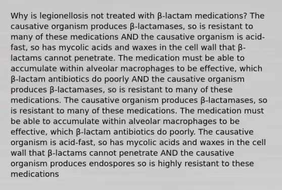 Why is legionellosis not treated with β-lactam medications? The causative organism produces β-lactamases, so is resistant to many of these medications AND the causative organism is acid-fast, so has mycolic acids and waxes in the cell wall that β-lactams cannot penetrate. The medication must be able to accumulate within alveolar macrophages to be effective, which β-lactam antibiotics do poorly AND the causative organism produces β-lactamases, so is resistant to many of these medications. The causative organism produces β-lactamases, so is resistant to many of these medications. The medication must be able to accumulate within alveolar macrophages to be effective, which β-lactam antibiotics do poorly. The causative organism is acid-fast, so has mycolic acids and waxes in the cell wall that β-lactams cannot penetrate AND the causative organism produces endospores so is highly resistant to these medications