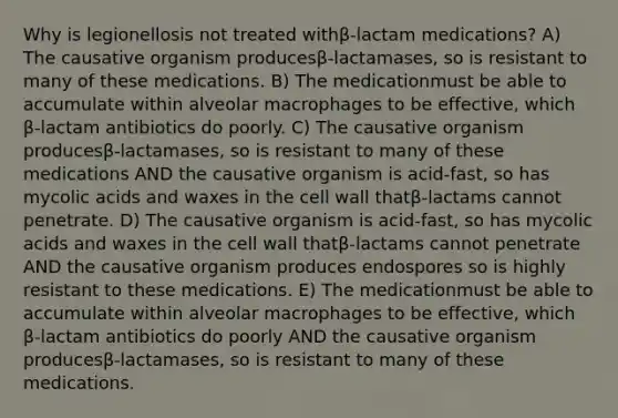 Why is legionellosis not treated withβ-lactam medications? A) The causative organism producesβ-lactamases, so is resistant to many of these medications. B) The medicationmust be able to accumulate within alveolar macrophages to be effective, which β-lactam antibiotics do poorly. C) The causative organism producesβ-lactamases, so is resistant to many of these medications AND the causative organism is acid-fast, so has mycolic acids and waxes in the cell wall thatβ-lactams cannot penetrate. D) The causative organism is acid-fast, so has mycolic acids and waxes in the cell wall thatβ-lactams cannot penetrate AND the causative organism produces endospores so is highly resistant to these medications. E) The medicationmust be able to accumulate within alveolar macrophages to be effective, which β-lactam antibiotics do poorly AND the causative organism producesβ-lactamases, so is resistant to many of these medications.