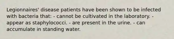 Legionnaires' disease patients have been shown to be infected with bacteria that: - cannot be cultivated in the laboratory. - appear as staphylococci. - are present in the urine. - can accumulate in standing water.