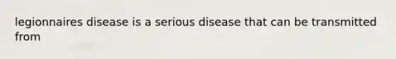 legionnaires disease is a serious disease that can be transmitted from