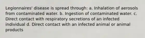 Legionnaires' disease is spread through: a. Inhalation of aerosols from contaminated water. b. Ingestion of contaminated water. c. Direct contact with respiratory secretions of an infected individual d. Direct contact with an infected animal or animal products