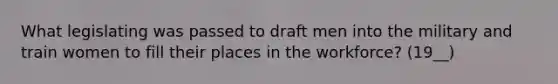 What legislating was passed to draft men into the military and train women to fill their places in the workforce? (19__)