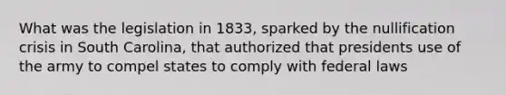 What was the legislation in 1833, sparked by the nullification crisis in South Carolina, that authorized that presidents use of the army to compel states to comply with federal laws