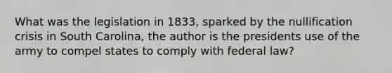 What was the legislation in 1833, sparked by the nullification crisis in South Carolina, the author is the presidents use of the army to compel states to comply with federal law?