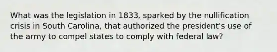 What was the legislation in 1833, sparked by the nullification crisis in South Carolina, that authorized the president's use of the army to compel states to comply with federal law?