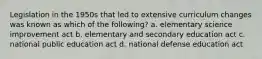 Legislation in the 1950s that led to extensive curriculum changes was known as which of the following? a. elementary science improvement act b. elementary and secondary education act c. national public education act d. national defense education act