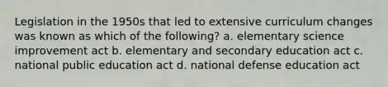 Legislation in the 1950s that led to extensive curriculum changes was known as which of the following? a. elementary science improvement act b. elementary and secondary education act c. national public education act d. national defense education act