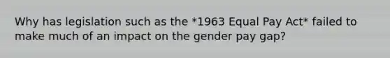 Why has legislation such as the *1963 Equal Pay Act* failed to make much of an impact on the gender pay gap?