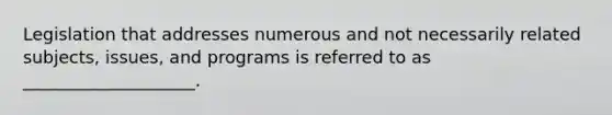 Legislation that addresses numerous and not necessarily related subjects, issues, and programs is referred to as ____________________.