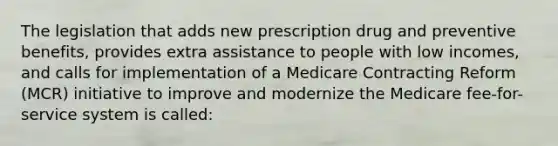 The legislation that adds new prescription drug and preventive benefits, provides extra assistance to people with low incomes, and calls for implementation of a Medicare Contracting Reform (MCR) initiative to improve and modernize the Medicare fee-for-service system is called: