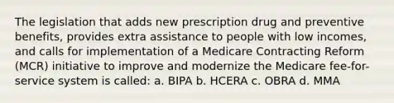 The legislation that adds new prescription drug and preventive benefits, provides extra assistance to people with low incomes, and calls for implementation of a Medicare Contracting Reform (MCR) initiative to improve and modernize the Medicare fee-for-service system is called: a. BIPA b. HCERA c. OBRA d. MMA