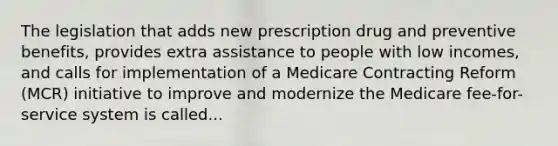 The legislation that adds new prescription drug and preventive benefits, provides extra assistance to people with low incomes, and calls for implementation of a Medicare Contracting Reform (MCR) initiative to improve and modernize the Medicare fee-for-service system is called...