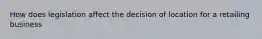 How does legislation affect the decision of location for a retailing business