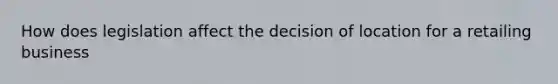 How does legislation affect the decision of location for a retailing business