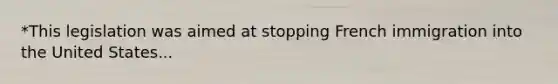 *This legislation was aimed at stopping French immigration into the United States...