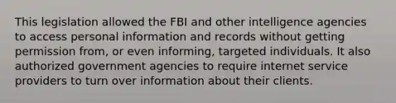 This legislation allowed the FBI and other intelligence agencies to access personal information and records without getting permission from, or even informing, targeted individuals. It also authorized government agencies to require internet service providers to turn over information about their clients.