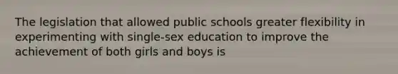 The legislation that allowed public schools greater flexibility in experimenting with single-sex education to improve the achievement of both girls and boys is