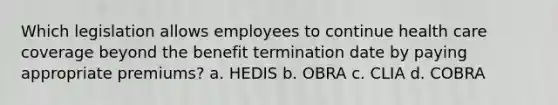 Which legislation allows employees to continue health care coverage beyond the benefit termination date by paying appropriate premiums? a. HEDIS b. OBRA c. CLIA d. COBRA