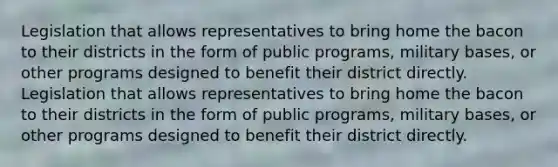 Legislation that allows representatives to bring home the bacon to their districts in the form of public programs, military bases, or other programs designed to benefit their district directly. Legislation that allows representatives to bring home the bacon to their districts in the form of public programs, military bases, or other programs designed to benefit their district directly.