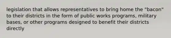 legislation that allows representatives to bring home the "bacon" to their districts in the form of public works programs, military bases, or other programs designed to benefit their districts directly