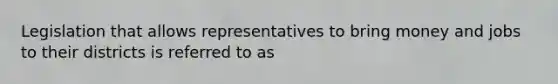 Legislation that allows representatives to bring money and jobs to their districts is referred to as