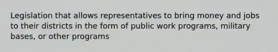 Legislation that allows representatives to bring money and jobs to their districts in the form of public work programs, military bases, or other programs