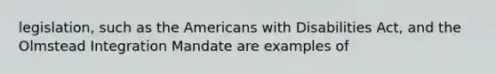 legislation, such as the Americans with Disabilities Act, and the Olmstead Integration Mandate are examples of