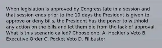 When legislation is approved by Congress late in a session and that session ends prior to the 10 days the President is given to approve or deny bills, the President has the power to withhold any action on the bills and let them die from the lack of approval. What is this scenario called? Choose one: A. Heckler's Veto B. Executive Order C. Pocket Veto D. Filibuster