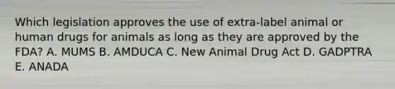 Which legislation approves the use of extra-label animal or human drugs for animals as long as they are approved by the FDA? A. MUMS B. AMDUCA C. New Animal Drug Act D. GADPTRA E. ANADA