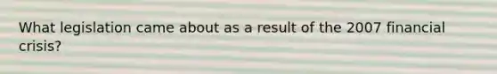 What legislation came about as a result of the 2007 financial crisis?