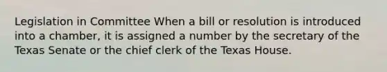 Legislation in Committee When a bill or resolution is introduced into a chamber, it is assigned a number by the secretary of the Texas Senate or the chief clerk of the Texas House.