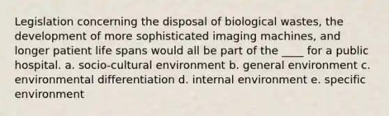 Legislation concerning the disposal of biological wastes, the development of more sophisticated imaging machines, and longer patient life spans would all be part of the ____ for a public hospital. a. socio-cultural environment b. general environment c. environmental differentiation d. internal environment e. specific environment