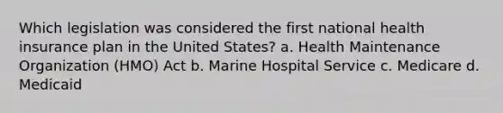 Which legislation was considered the first national health insurance plan in the United States? a. Health Maintenance Organization (HMO) Act b. Marine Hospital Service c. Medicare d. Medicaid