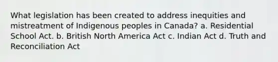 What legislation has been created to address inequities and mistreatment of Indigenous peoples in Canada? a. Residential School Act. b. British North America Act c. Indian Act d. Truth and Reconciliation Act