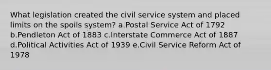 What legislation created the civil service system and placed limits on the spoils system? a.Postal Service Act of 1792 b.Pendleton Act of 1883 c.Interstate Commerce Act of 1887 d.Political Activities Act of 1939 e.Civil Service Reform Act of 1978