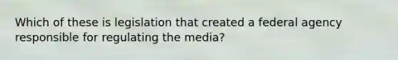 Which of these is legislation that created a federal agency responsible for regulating the media?