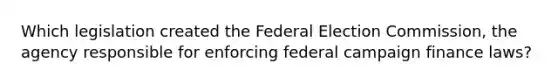 Which legislation created the Federal Election Commission, the agency responsible for enforcing federal campaign finance laws?