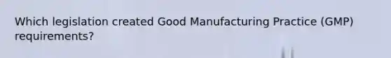 Which legislation created Good Manufacturing Practice (GMP) requirements?