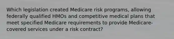 Which legislation created Medicare risk programs, allowing federally qualified HMOs and competitive medical plans that meet specified Medicare requirements to provide Medicare-covered services under a risk contract?