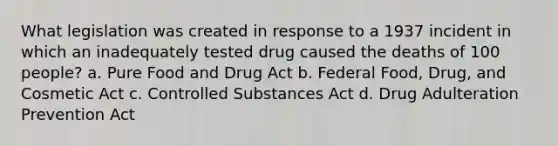 What legislation was created in response to a 1937 incident in which an inadequately tested drug caused the deaths of 100 people? a. Pure Food and Drug Act b. Federal Food, Drug, and Cosmetic Act c. Controlled Substances Act d. Drug Adulteration Prevention Act