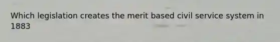 Which legislation creates the merit based civil service system in 1883