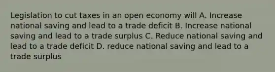 Legislation to cut taxes in an open economy will A. Increase national saving and lead to a trade deficit B. Increase national saving and lead to a trade surplus C. Reduce national saving and lead to a trade deficit D. reduce national saving and lead to a trade surplus