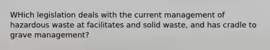 WHich legislation deals with the current management of hazardous waste at facilitates and solid waste, and has cradle to grave management?