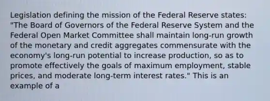 Legislation defining the mission of the Federal Reserve​ states: "The Board of Governors of the Federal Reserve System and the Federal Open Market Committee shall maintain​ long-run growth of the monetary and credit aggregates commensurate with the​ economy's long-run potential to increase​ production, so as to promote effectively the goals of maximum​ employment, stable​ prices, and moderate​ long-term interest​ rates." This is an example of​ a