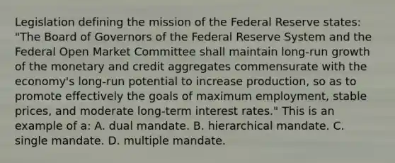 Legislation defining the mission of the Federal Reserve​ states: "The Board of Governors of the Federal Reserve System and the Federal Open Market Committee shall maintain​ long-run growth of the monetary and credit aggregates commensurate with the​ economy's long-run potential to increase​ production, so as to promote effectively the goals of maximum​ employment, stable​ prices, and moderate​ long-term interest​ rates." This is an example of​ a: A. dual mandate. B. hierarchical mandate. C. single mandate. D. multiple mandate.