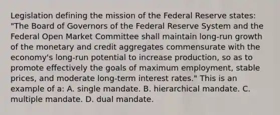 Legislation defining the mission of the Federal Reserve states: "The Board of Governors of the Federal Reserve System and the Federal Open Market Committee shall maintain long-run growth of the monetary and credit aggregates commensurate with the economy's long-run potential to increase production, so as to promote effectively the goals of maximum employment, stable prices, and moderate long-term interest rates." This is an example of a: A. single mandate. B. hierarchical mandate. C. multiple mandate. D. dual mandate.