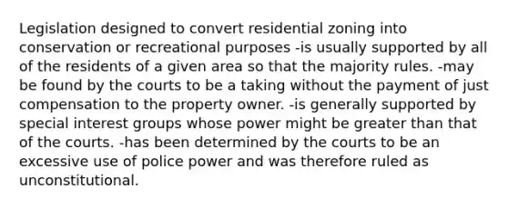 Legislation designed to convert residential zoning into conservation or recreational purposes -is usually supported by all of the residents of a given area so that the majority rules. -may be found by the courts to be a taking without the payment of just compensation to the property owner. -is generally supported by special interest groups whose power might be greater than that of the courts. -has been determined by the courts to be an excessive use of police power and was therefore ruled as unconstitutional.