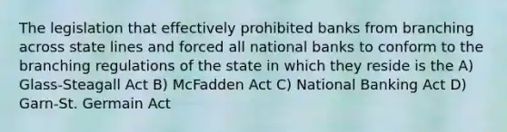 The legislation that effectively prohibited banks from branching across state lines and forced all national banks to conform to the branching regulations of the state in which they reside is the A) Glass-Steagall Act B) McFadden Act C) National Banking Act D) Garn-St. Germain Act