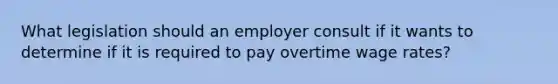 What legislation should an employer consult if it wants to determine if it is required to pay overtime wage rates?