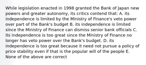 While legislation enacted in 1998 granted the Bank of Japan new powers and greater​ autonomy, its critics contend​ that: A. its independence is limited by the Ministry of​ Finance's veto power over part of the​ Bank's budget B. its independence is limited since the Ministry of Finance can dismiss senior bank officials C. its independence is too great since the Ministry of Finance no longer has veto power over the​ Bank's budget. D. its independence is too great because it need not pursue a policy of price stability even if that is the popular will of the people E. None of the above are correct